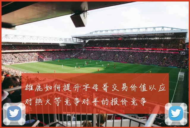 雄鹿如何提升字母哥交易价值以应对热火等竞争对手的报价竞争