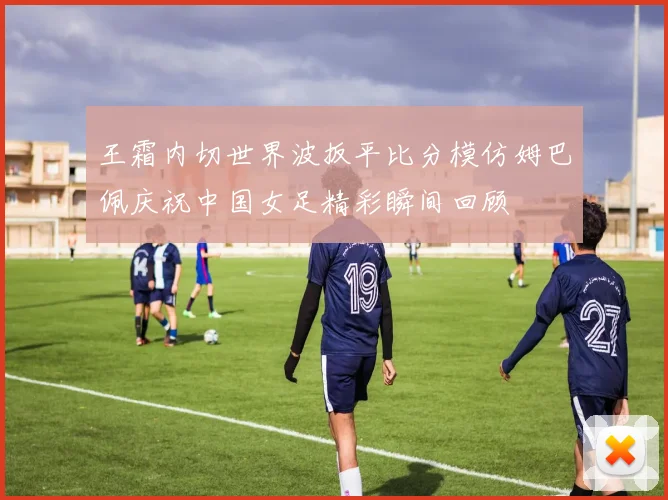 王霜内切世界波扳平比分模仿姆巴佩庆祝中国女足精彩瞬间回顾