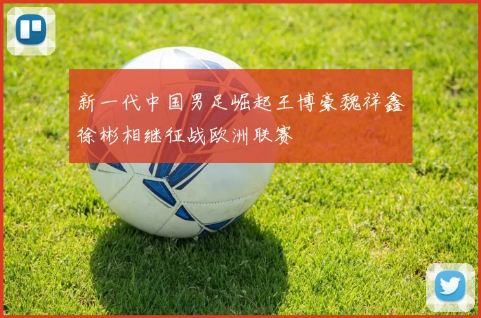 新一代中国男足崛起王博豪魏祥鑫徐彬相继征战欧洲联赛