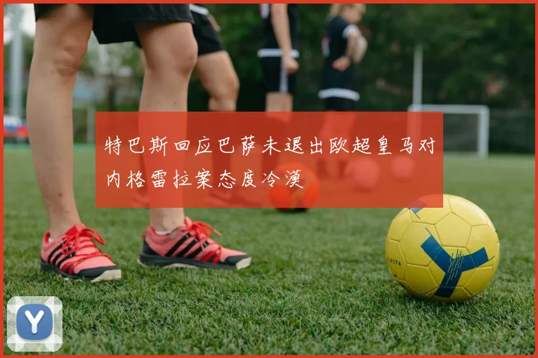 特巴斯回应巴萨未退出欧超皇马对内格雷拉案态度冷漠