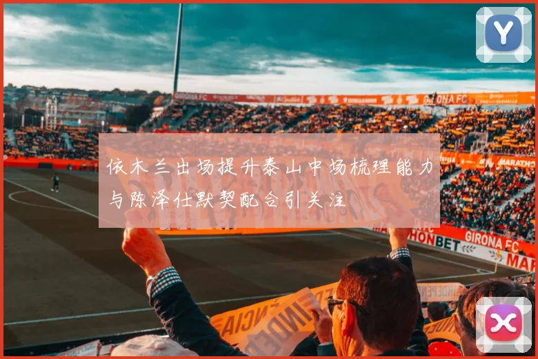 依木兰出场提升泰山中场梳理能力与陈泽仕默契配合引关注