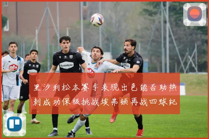 里沙利松本赛季表现出色能否助热刺成功保级挑战埃弗顿再战四球纪录
