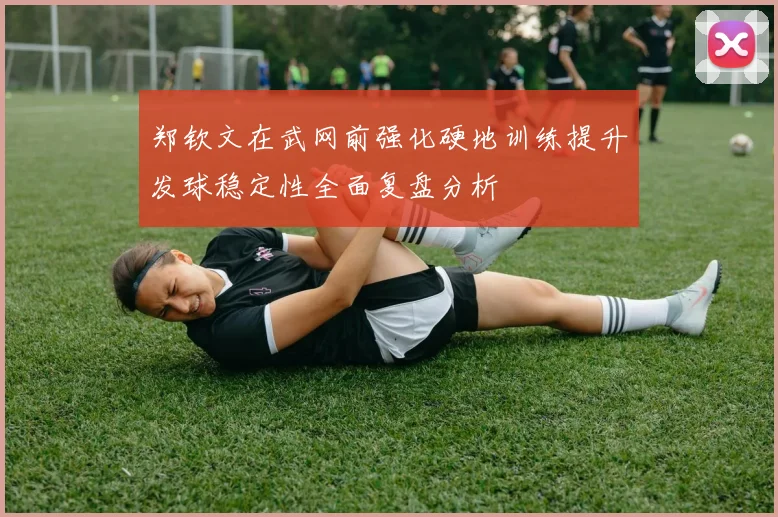 郑钦文在武网前强化硬地训练提升发球稳定性全面复盘分析