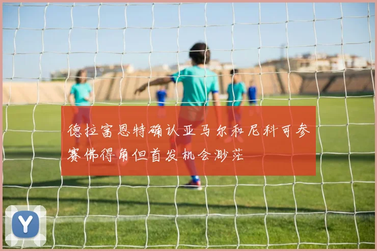 德拉富恩特确认亚马尔和尼科可参赛佛得角但首发机会渺茫