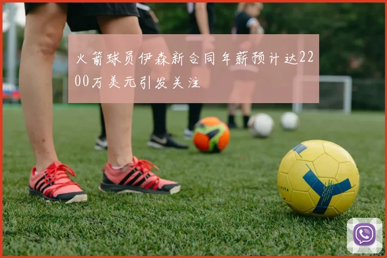 火箭球员伊森新合同年薪预计达2200万美元引发关注