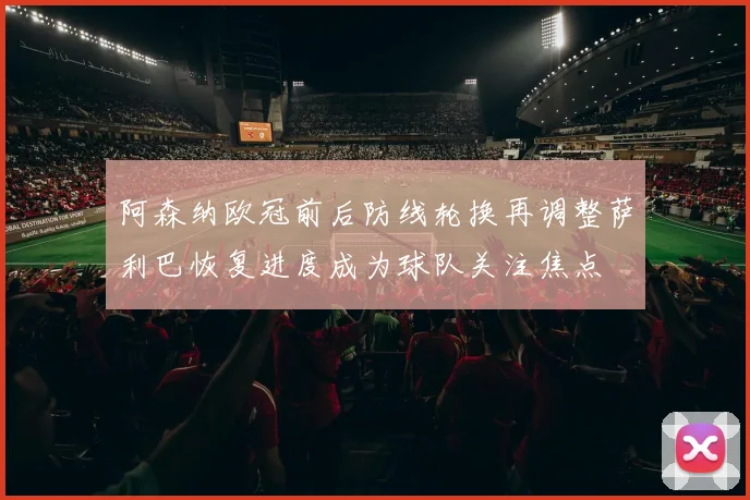 阿森纳欧冠前后防线轮换再调整萨利巴恢复进度成为球队关注焦点