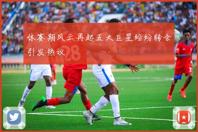 休赛期风云再起五大巨星纷纷转会引发热议