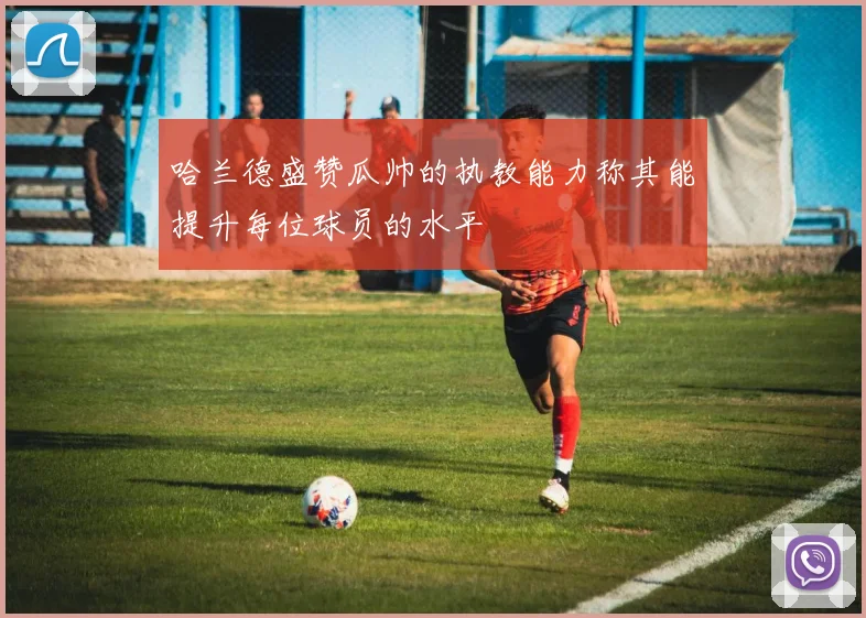 哈兰德盛赞瓜帅的执教能力称其能提升每位球员的水平