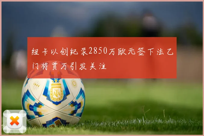 纽卡以创纪录2850万欧元签下法乙门将贾万引发关注