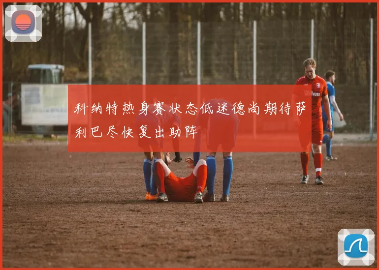 科纳特热身赛状态低迷德尚期待萨利巴尽快复出助阵