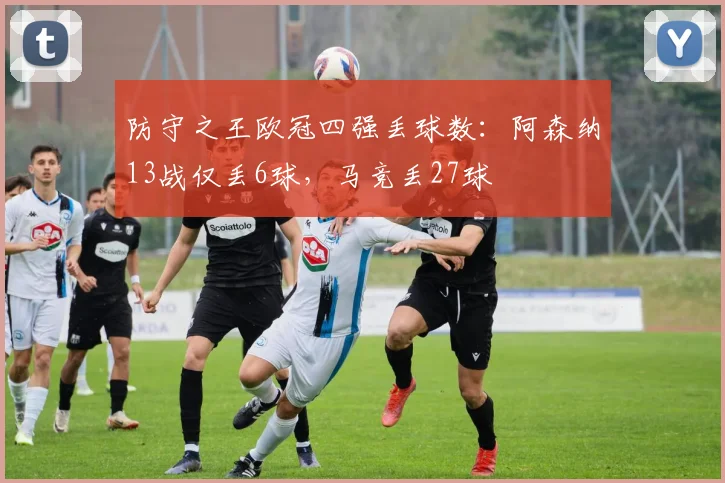 防守之王欧冠四强丢球数：阿森纳13战仅丢6球，马竞丢27球