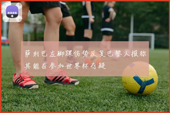 萨利巴左脚踝伤势反复巴黎人报称其能否参加世界杯存疑