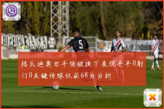 格瓦迪奥尔半场被换下表现平平0射门0关键传球仅获68分分析
