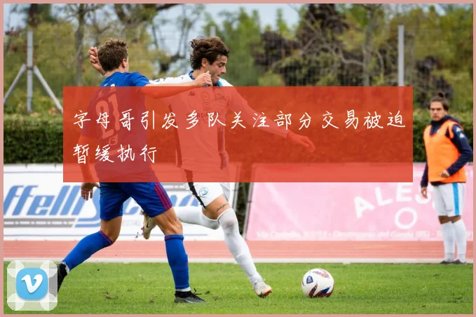 字母哥引发多队关注部分交易被迫暂缓执行