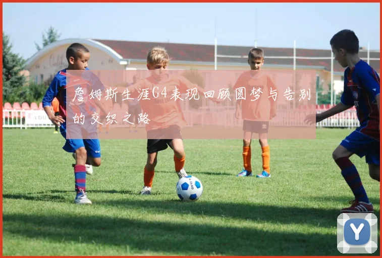 詹姆斯生涯G4表现回顾圆梦与告别的交织之路