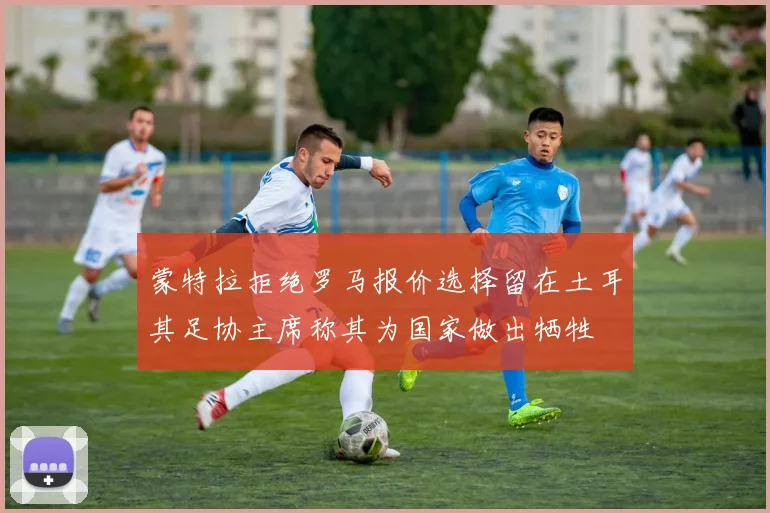 蒙特拉拒绝罗马报价选择留在土耳其足协主席称其为国家做出牺牲