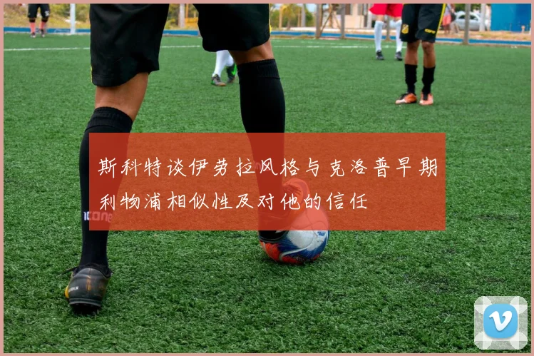 斯科特谈伊劳拉风格与克洛普早期利物浦相似性及对他的信任