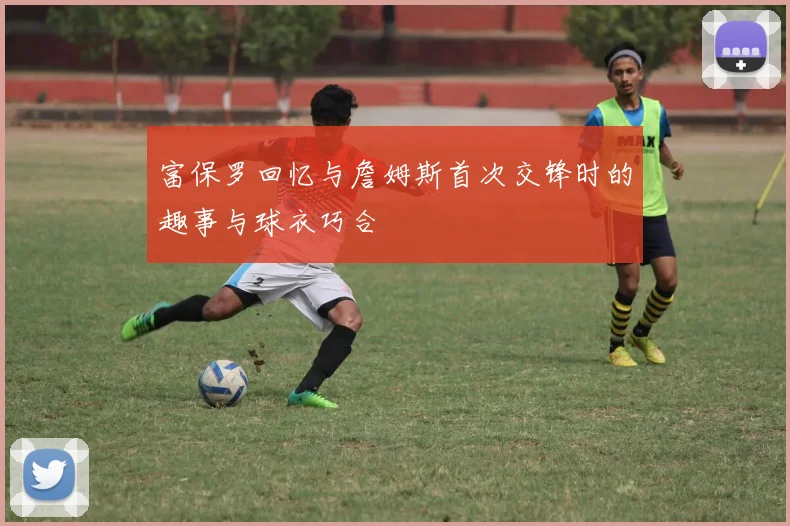 富保罗回忆与詹姆斯首次交锋时的趣事与球衣巧合
