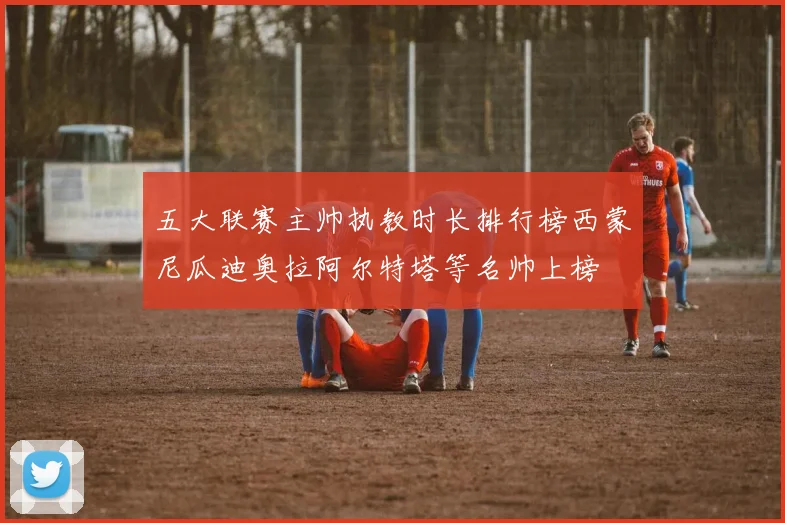 五大联赛主帅执教时长排行榜西蒙尼瓜迪奥拉阿尔特塔等名帅上榜