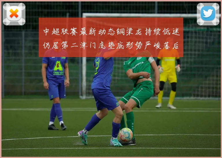 中超联赛最新动态铜梁龙持续低迷仍居第二津门虎垫底形势严峻落后安全区九分