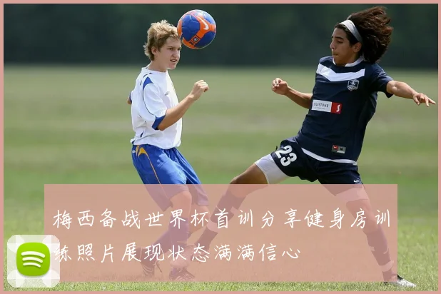 梅西备战世界杯首训分享健身房训练照片展现状态满满信心