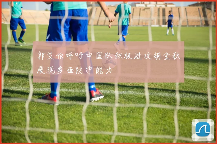 郭艾伦呼吁中国队积极进攻胡金秋展现多面防守能力
