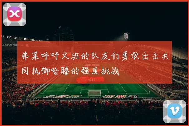 弗莱呼吁文班的队友们勇敢出击共同抵御哈滕的强度挑战